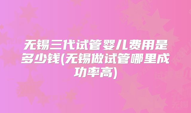 无锡三代试管婴儿费用是多少钱(无锡做试管哪里成功率高)