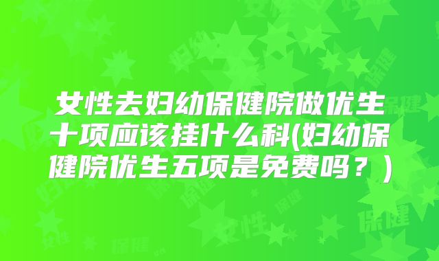 女性去妇幼保健院做优生十项应该挂什么科(妇幼保健院优生五项是免费吗？)