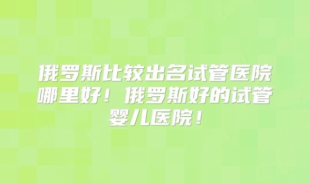 俄罗斯比较出名试管医院哪里好!俄罗斯好的试管婴儿医院!