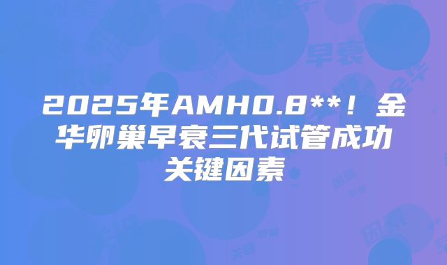 2025年AMH0.8**!金华卵巢早衰三代试管成功关键因素