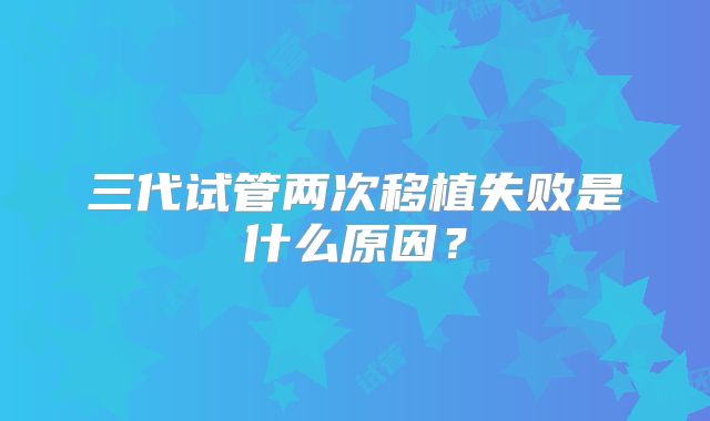 三代试管两次移植失败是什么原因？