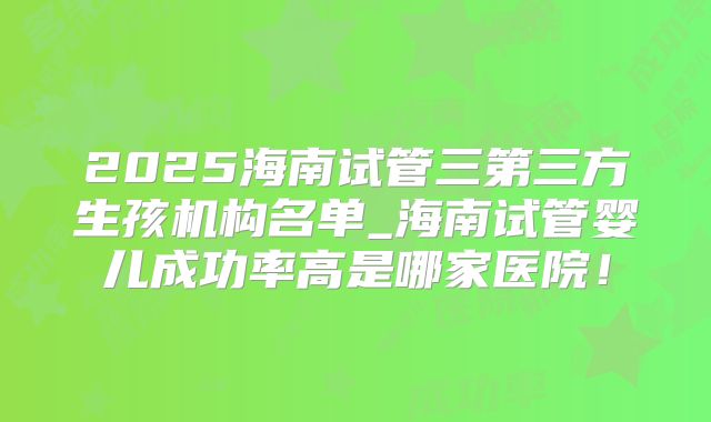 2025海南试管三第三方生孩机构名单_海南试管婴儿成功率高是哪家医院!