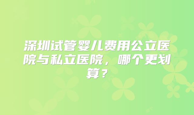 深圳试管婴儿费用公立医院与私立医院，哪个更划算？