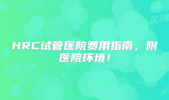 HRC试管医院费用指南，附医院环境！