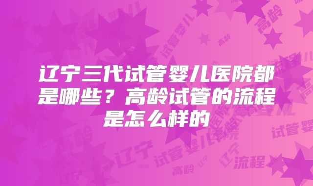 辽宁三代试管婴儿医院都是哪些？高龄试管的流程是怎么样的