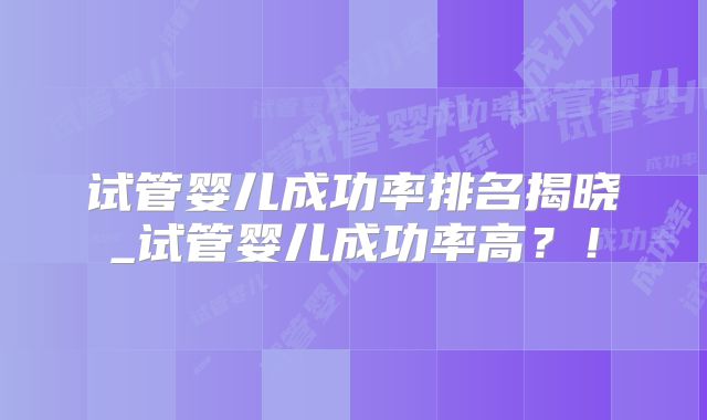 试管婴儿成功率排名揭晓_试管婴儿成功率高？！