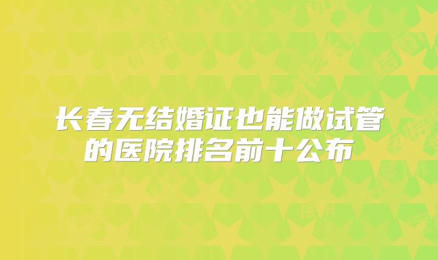 长春无结婚证也能做试管的医院排名前十公布