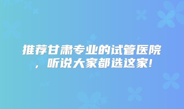 推荐甘肃专业的试管医院，听说大家都选这家!