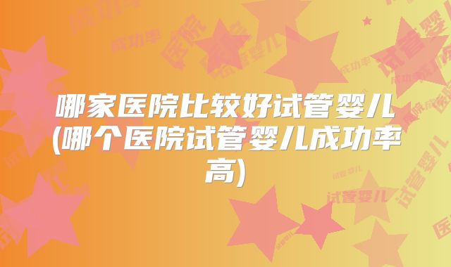 哪家医院比较好试管婴儿(哪个医院试管婴儿成功率高)
