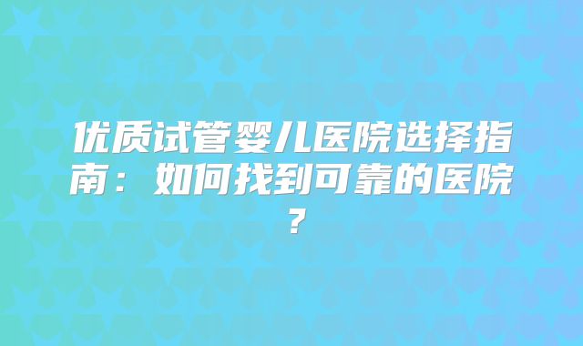 优质试管婴儿医院选择指南：如何找到可靠的医院？