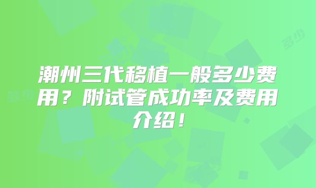 潮州三代移植一般多少费用？附试管成功率及费用介绍！