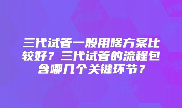 三代试管一般用啥方案比较好？三代试管的流程包含哪几个关键环节？