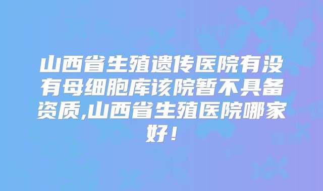 山西省生殖遗传医院有没有母细胞库该院暂不具备资质,山西省生殖医院哪家好！