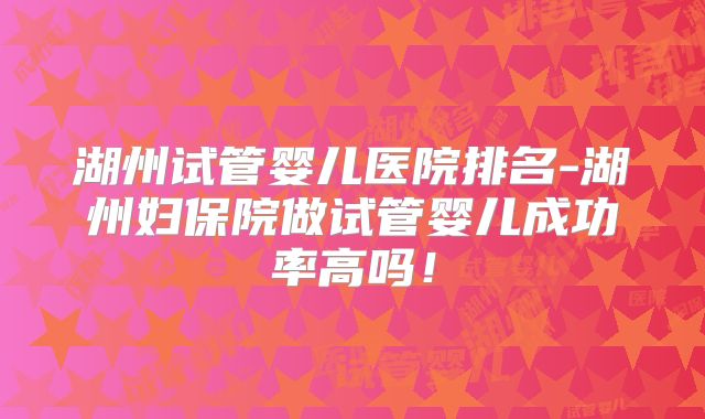 湖州试管婴儿医院排名-湖州妇保院做试管婴儿成功率高吗！