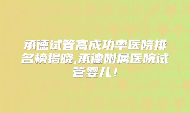 承德试管高成功率医院排名榜揭晓,承德附属医院试管婴儿!