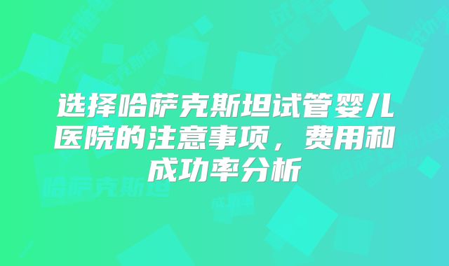 选择哈萨克斯坦试管婴儿医院的注意事项，费用和成功率分析