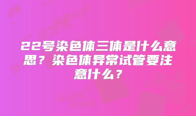 22号染色体三体是什么意思？染色体异常试管要注意什么？
