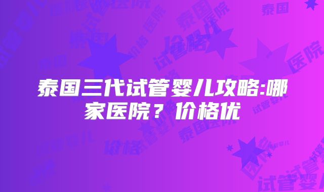 泰国三代试管婴儿攻略:哪家医院？价格优