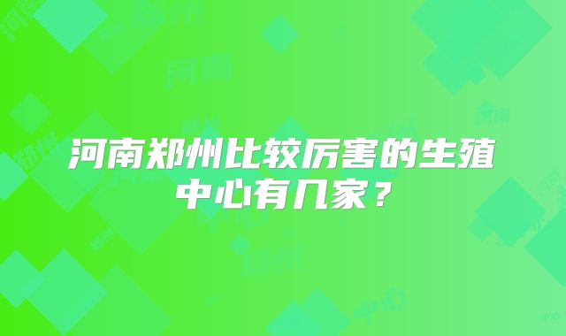 河南郑州比较厉害的生殖中心有几家？