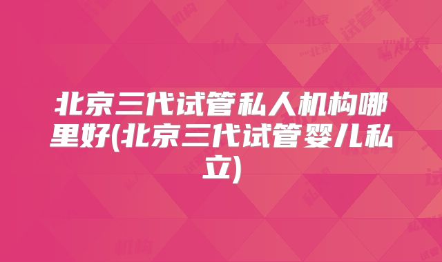 北京三代试管私人机构哪里好(北京三代试管婴儿私立)