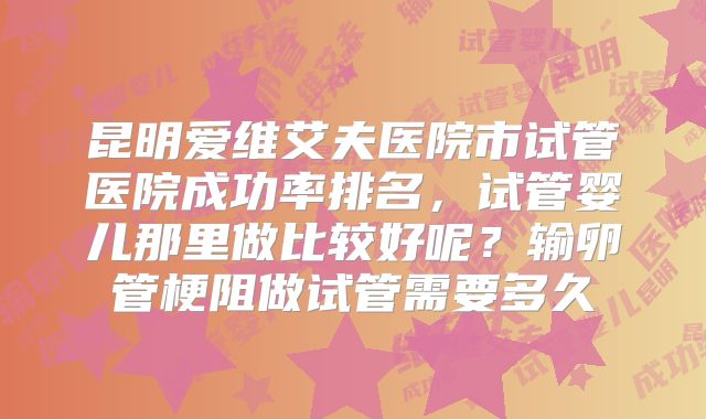 昆明爱维艾夫医院市试管医院成功率排名,试管婴儿那里做比较好呢?输卵管梗阻做试管需要多久