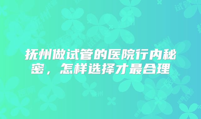 抚州做试管的医院行内秘密，怎样选择才最合理