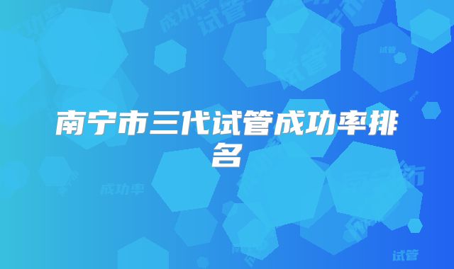 南宁市三代试管成功率排名