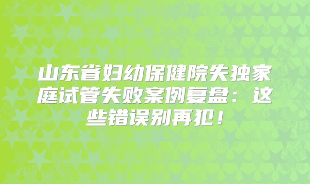 山东省妇幼保健院失独家庭试管失败案例复盘：这些错误别再犯！