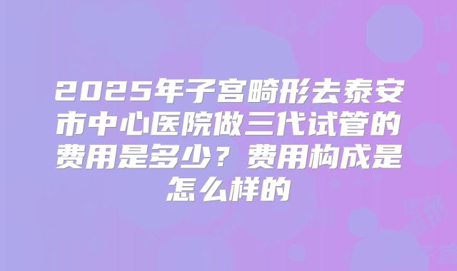 2025年子宫畸形去泰安市中心医院做三代试管的费用是多少？费用构成是怎么样的
