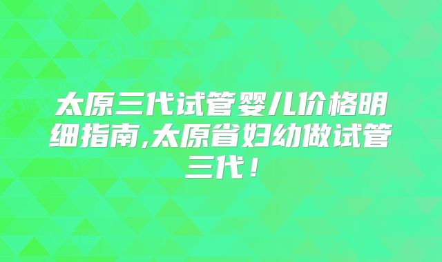 太原三代试管婴儿价格明细指南,太原省妇幼做试管三代！
