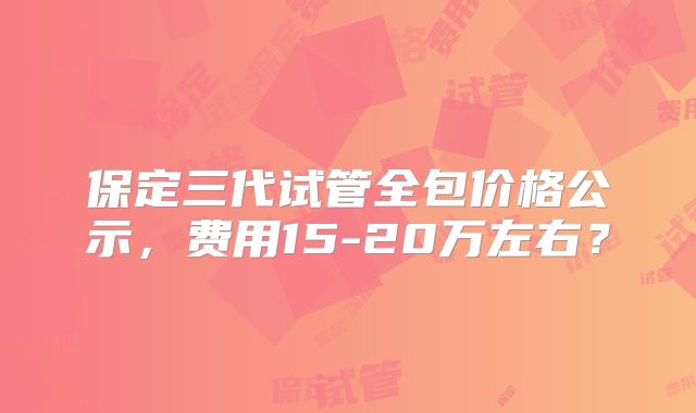 保定三代试管全包价格公示,费用15-20万左右?