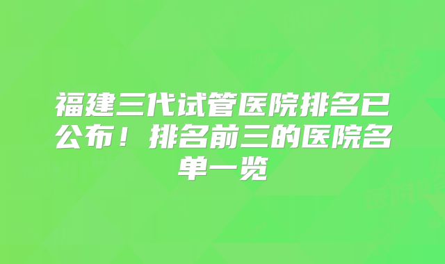 福建三代试管医院排名已公布！排名前三的医院名单一览