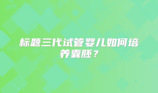 标题三代试管婴儿如何培养囊胚？