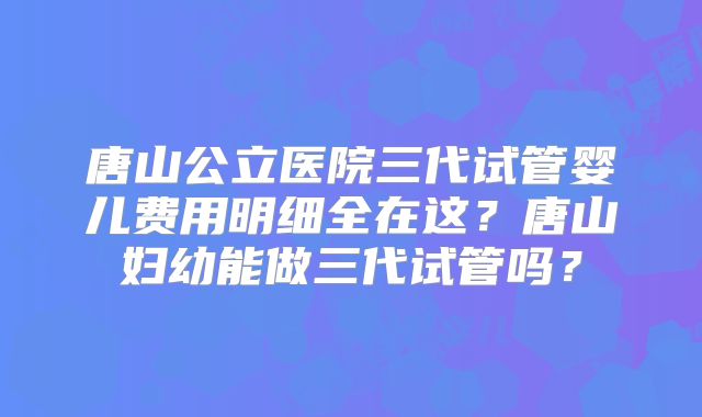 唐山公立医院三代试管婴儿费用明细全在这？唐山妇幼能做三代试管吗？