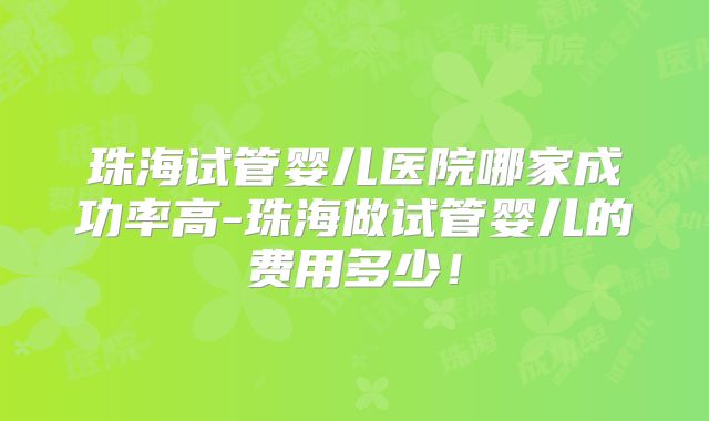 珠海试管婴儿医院哪家成功率高-珠海做试管婴儿的费用多少!