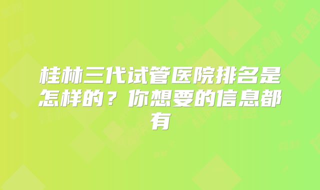 桂林三代试管医院排名是怎样的？你想要的信息都有