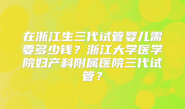 在浙江生三代试管婴儿需要多少钱？浙江大学医学院妇产科附属医院三代试管？