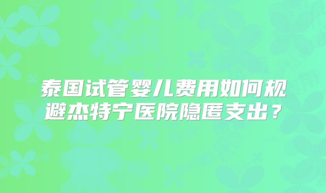 泰国试管婴儿费用如何规避杰特宁医院隐匿支出？