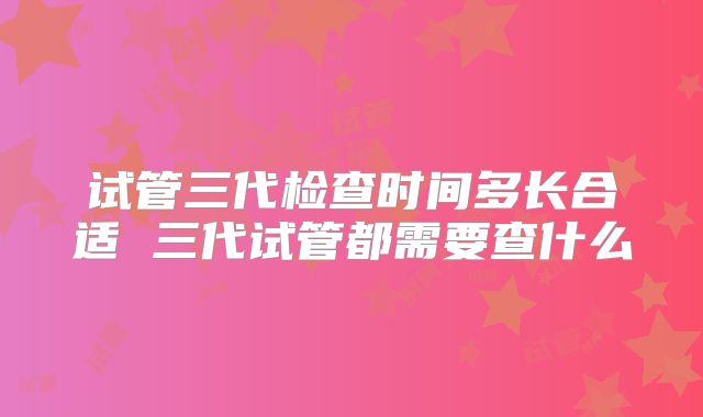 试管三代检查时间多长合适 三代试管都需要查什么
