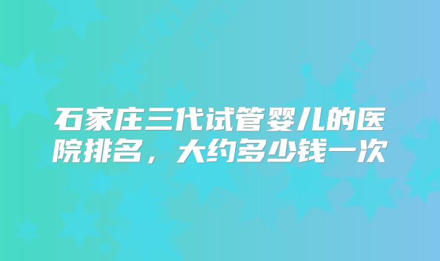 石家庄三代试管婴儿的医院排名，大约多少钱一次