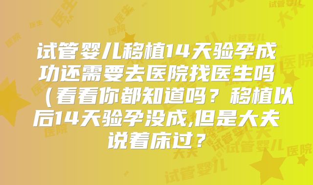 试管婴儿移植14天验孕成功还需要去医院找医生吗（看看你都知道吗？移植以后14天验孕没成,但是大夫说着床过？