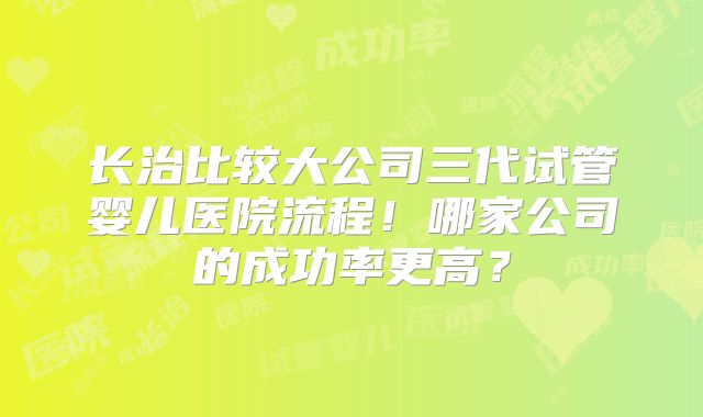 长治比较大公司三代试管婴儿医院流程！哪家公司的成功率更高？