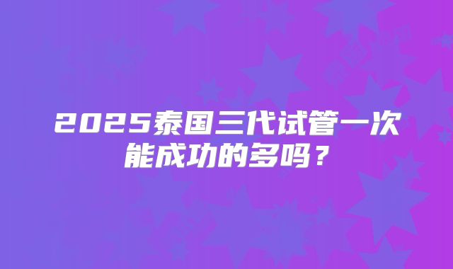 2025泰国三代试管一次能成功的多吗?