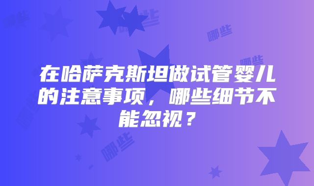 在哈萨克斯坦做试管婴儿的注意事项，哪些细节不能忽视？