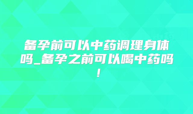 备孕前可以中药调理身体吗_备孕之前可以喝中药吗!
