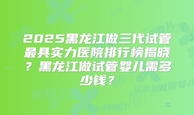2025黑龙江做三代试管最具实力医院排行榜揭晓?黑龙江做试管婴儿需多少钱?