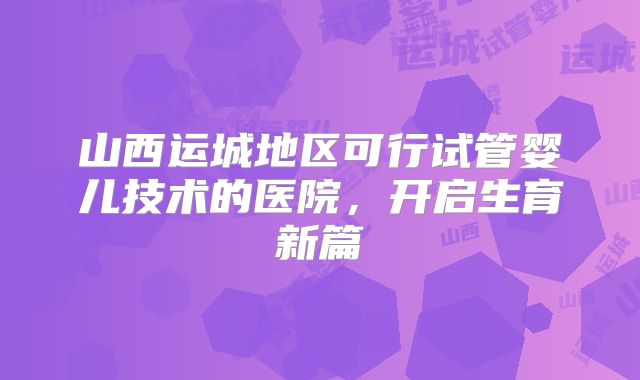 山西运城地区可行试管婴儿技术的医院，开启生育新篇