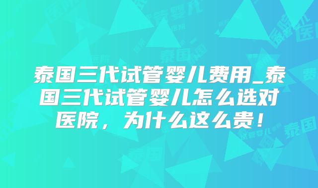 泰国三代试管婴儿费用_泰国三代试管婴儿怎么选对医院，为什么这么贵！