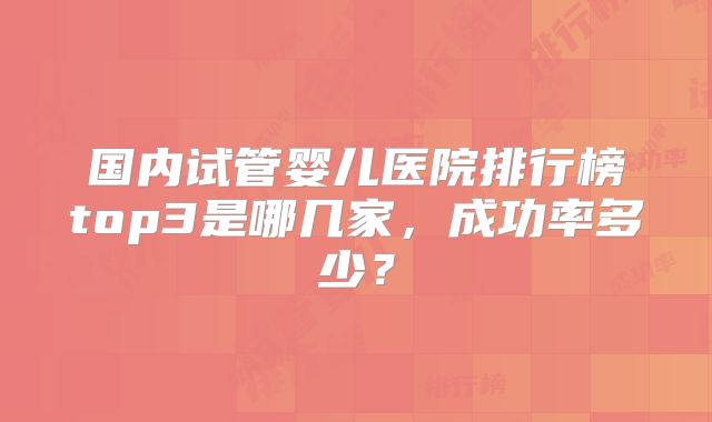 国内试管婴儿医院排行榜top3是哪几家，成功率多少？