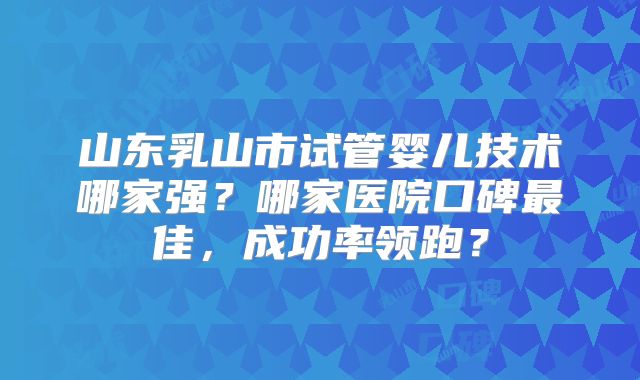 山东乳山市试管婴儿技术哪家强？哪家医院口碑最佳，成功率领跑？